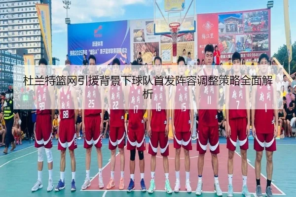 杜兰特篮网引援背景下球队首发阵容调整策略全面解析（xingkong）
